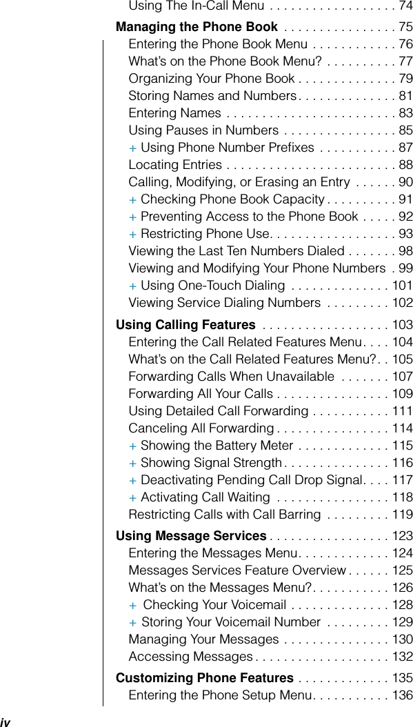  iv Using The In-Call Menu . . . . . . . . . . . . . . . . . . 74 Managing the Phone Book  . . . . . . . . . . . . . . . . 75Entering the Phone Book Menu . . . . . . . . . . . . 76What’s on the Phone Book Menu?  . . . . . . . . . . 77Organizing Your Phone Book . . . . . . . . . . . . . . 79Storing Names and Numbers. . . . . . . . . . . . . . 81Entering Names . . . . . . . . . . . . . . . . . . . . . . . . 83Using Pauses in Numbers . . . . . . . . . . . . . . . . 85+ Using Phone Number Preﬁxes . . . . . . . . . . . 87Locating Entries . . . . . . . . . . . . . . . . . . . . . . . . 88Calling, Modifying, or Erasing an Entry  . . . . . . 90+ Checking Phone Book Capacity . . . . . . . . . . 91+ Preventing Access to the Phone Book . . . . . 92+ Restricting Phone Use. . . . . . . . . . . . . . . . . . 93Viewing the Last Ten Numbers Dialed . . . . . . . 98Viewing and Modifying Your Phone Numbers  . 99+ Using One-Touch Dialing  . . . . . . . . . . . . . . 101Viewing Service Dialing Numbers  . . . . . . . . . 102 Using Calling Features  . . . . . . . . . . . . . . . . . . 103Entering the Call Related Features Menu. . . . 104What’s on the Call Related Features Menu?. . 105Forwarding Calls When Unavailable  . . . . . . . 107Forwarding All Your Calls . . . . . . . . . . . . . . . . 109Using Detailed Call Forwarding . . . . . . . . . . . 111Canceling All Forwarding . . . . . . . . . . . . . . . . 114+ Showing the Battery Meter . . . . . . . . . . . . . 115+ Showing Signal Strength. . . . . . . . . . . . . . . 116+ Deactivating Pending Call Drop Signal. . . . 117+ Activating Call Waiting  . . . . . . . . . . . . . . . . 118Restricting Calls with Call Barring  . . . . . . . . . 119 Using Message Services . . . . . . . . . . . . . . . . . 123Entering the Messages Menu. . . . . . . . . . . . . 124Messages Services Feature Overview . . . . . . 125What’s on the Messages Menu?. . . . . . . . . . . 126+   Checking Your Voicemail . . . . . . . . . . . . . . 128+   Storing Your Voicemail Number  . . . . . . . . . 129Managing Your Messages . . . . . . . . . . . . . . . 130Accessing Messages . . . . . . . . . . . . . . . . . . . 132 Customizing Phone Features  . . . . . . . . . . . . . 135Entering the Phone Setup Menu. . . . . . . . . . . 136