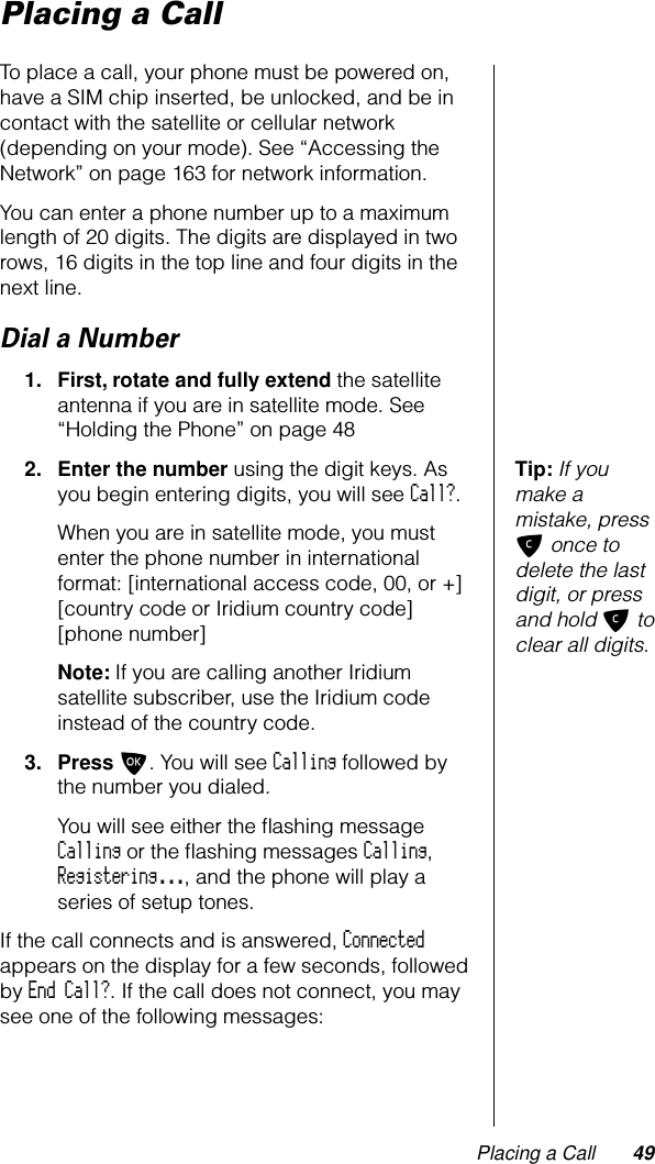 Placing a Call 49Placing a CallTo place a call, your phone must be powered on, have a SIM chip inserted, be unlocked, and be in contact with the satellite or cellular network (depending on your mode). See “Accessing the Network” on page 163 for network information.You can enter a phone number up to a maximum length of 20 digits. The digits are displayed in two rows, 16 digits in the top line and four digits in the next line.Dial a Number1. First, rotate and fully extend the satellite antenna if you are in satellite mode. See “Holding the Phone” on page 48Tip: If you make a mistake, press C once to delete the last digit, or press and hold C to clear all digits.2. Enter the number using the digit keys. As you begin entering digits, you will see Call?.When you are in satellite mode, you must enter the phone number in international format: [international access code, 00, or +] [country code or Iridium country code] [phone number]Note: If you are calling another Iridium satellite subscriber, use the Iridium code instead of the country code.3. Press O. You will see Calling followed by the number you dialed.You will see either the ﬂashing message Calling or the ﬂashing messages Calling, Registering..., and the phone will play a series of setup tones.If the call connects and is answered, Connected appears on the display for a few seconds, followed by End Call?. If the call does not connect, you may see one of the following messages: