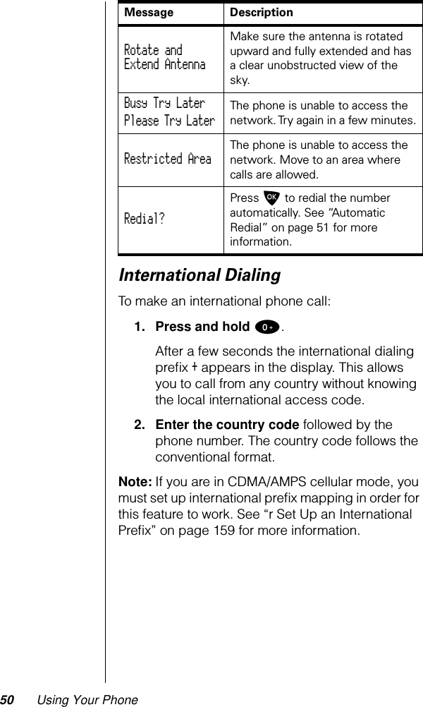 50 Using Your PhoneInternational DialingTo make an international phone call:1. Press and hold 0.After a few seconds the international dialing preﬁx + appears in the display. This allows you to call from any country without knowing the local international access code.2. Enter the country code followed by the phone number. The country code follows the conventional format.Note: If you are in CDMA/AMPS cellular mode, you must set up international preﬁx mapping in order for this feature to work. See “r Set Up an International Preﬁx” on page 159 for more information.Message DescriptionRotate andExtend Antenna Make sure the antenna is rotated upward and fully extended and has a clear unobstructed view of the sky.Busy Try Later Please Try Later The phone is unable to access the network. Try again in a few minutes.Restricted Area The phone is unable to access the network. Move to an area where calls are allowed.Redial? Press O to redial the number automatically. See “Automatic Redial” on page 51 for more information.