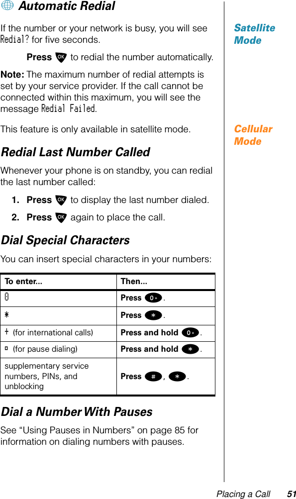 Placing a Call 51+ Automatic RedialSatellite ModeIf the number or your network is busy, you will see Redial? for ﬁve seconds.Press O to redial the number automatically.Note: The maximum number of redial attempts is set by your service provider. If the call cannot be connected within this maximum, you will see the message Redial Failed.Cellular ModeThis feature is only available in satellite mode.Redial Last Number CalledWhenever your phone is on standby, you can redial the last number called:1. Press O to display the last number dialed.2. Press O again to place the call.Dial Special CharactersYou can insert special characters in your numbers:Dial a Number With PausesSee “Using Pauses in Numbers” on page 85 for information on dialing numbers with pauses.To enter... Then...0 Press 0.*  Press *.+ (for international calls) Press and hold 0.® (for pause dialing) Press and hold *.supplementary service numbers, PINs, and unblockingPress #, *.