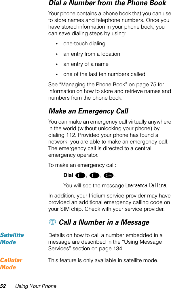 52 Using Your PhoneDial a Number from the Phone BookYour phone contains a phone book that you can use to store names and telephone numbers. Once you have stored information in your phone book, you can save dialing steps by using:•one-touch dialing•an entry from a location•an entry of a name•one of the last ten numbers calledSee “Managing the Phone Book” on page 75 for information on how to store and retrieve names and numbers from the phone book.Make an Emergency CallYou can make an emergency call virtually anywhere in the world (without unlocking your phone) by dialing 112. Provided your phone has found a network, you are able to make an emergency call. The emergency call is directed to a central emergency operator.To make an emergency call:Dial 1, 1, 2. You will see the message Emergency Calling.In addition, your Iridium service provider may have provided an additional emergency calling code on your SIM chip. Check with your service provider.+ Call a Number in a MessageSatellite ModeDetails on how to call a number embedded in a message are described in the “Using Message Services” section on page 134.Cellular ModeThis feature is only available in satellite mode.