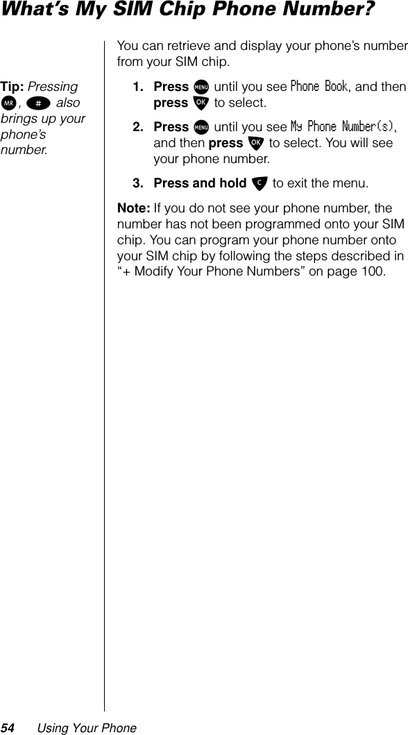 54 Using Your PhoneWhat’s My SIM Chip Phone Number?You can retrieve and display your phone’s number from your SIM chip.Tip: Pressing Q, # also brings up your phone’s number.1. Press M until you see Phone Book, and then press O to select.2. Press M until you see My Phone Number(s), and then press O to select. You will see your phone number.3. Press and hold C to exit the menu.Note: If you do not see your phone number, the number has not been programmed onto your SIM chip. You can program your phone number onto your SIM chip by following the steps described in “+ Modify Your Phone Numbers” on page 100.
