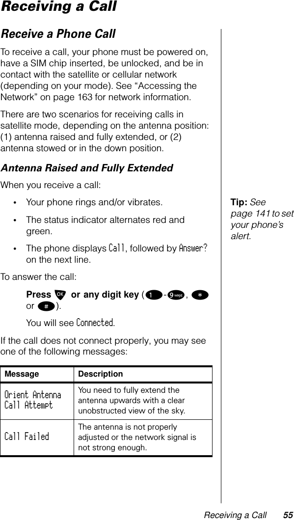 Receiving a Call 55Receiving a CallReceive a Phone CallTo receive a call, your phone must be powered on, have a SIM chip inserted, be unlocked, and be in contact with the satellite or cellular network (depending on your mode). See “Accessing the Network” on page 163 for network information.There are two scenarios for receiving calls in satellite mode, depending on the antenna position: (1) antenna raised and fully extended, or (2) antenna stowed or in the down position.Antenna Raised and Fully ExtendedWhen you receive a call:Tip: See page 141 to set your phone’s alert.•Your phone rings and/or vibrates.•The status indicator alternates red and green.•The phone displays Call, followed by Answer? on the next line.To answer the call:Press O or any digit key (1-9, * or #).You will see Connected.If the call does not connect properly, you may see one of the following messages:Message DescriptionOrient AntennaCall Attempt You need to fully extend the antenna upwards with a clear unobstructed view of the sky.Call Failed The antenna is not properly adjusted or the network signal is not strong enough.