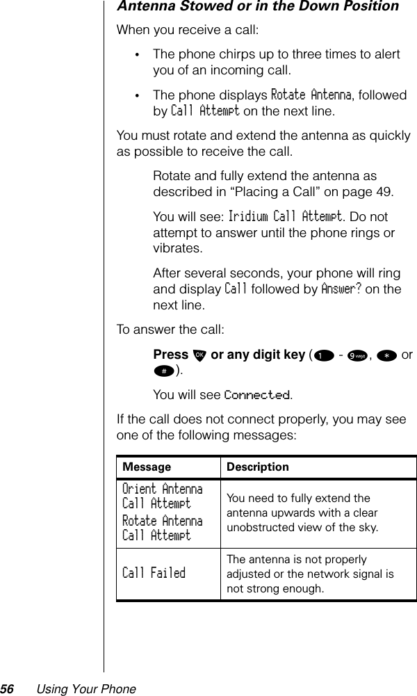 56 Using Your PhoneAntenna Stowed or in the Down PositionWhen you receive a call:•The phone chirps up to three times to alert you of an incoming call.•The phone displays Rotate Antenna, followed by Call Attempt on the next line.You must rotate and extend the antenna as quickly as possible to receive the call.Rotate and fully extend the antenna as described in “Placing a Call” on page 49.You will see: Iridium Call Attempt. Do not attempt to answer until the phone rings or vibrates.After several seconds, your phone will ring and display Call followed by Answer? on the next line.To answer the call:Press O or any digit key (1 - 9, * or #).You will see Connected.If the call does not connect properly, you may see one of the following messages:Message DescriptionOrient AntennaCall Attempt Rotate AntennaCall Attempt You need to fully extend the antenna upwards with a clear unobstructed view of the sky.Call Failed The antenna is not properly adjusted or the network signal is not strong enough.