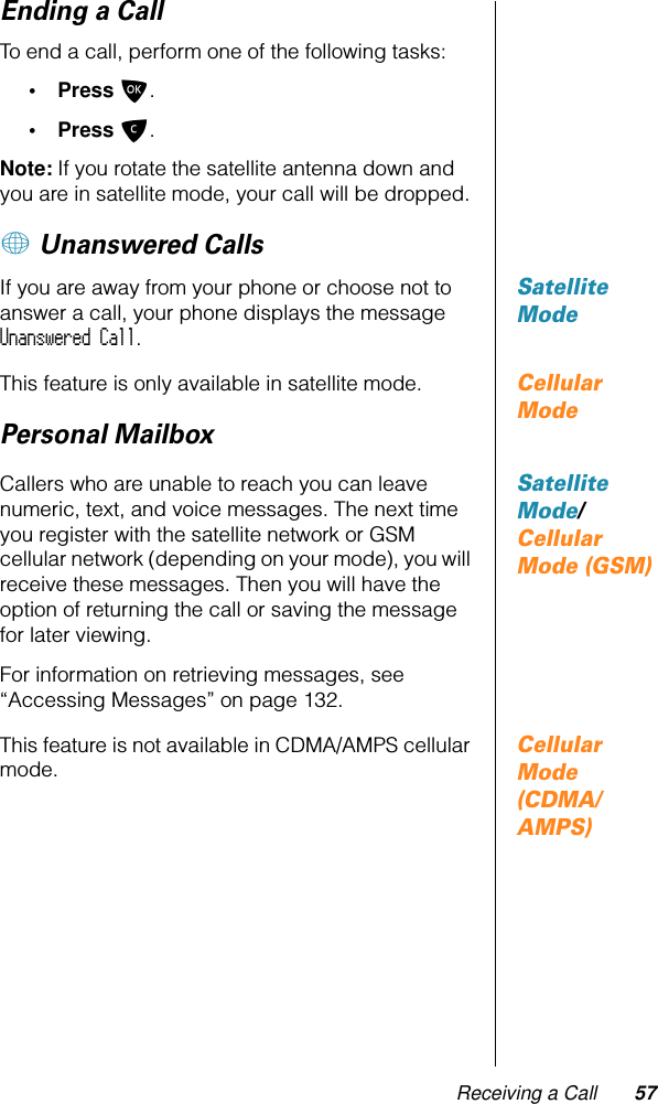 Receiving a Call 57Ending a CallTo end a call, perform one of the following tasks:• Press O.• Press C.Note: If you rotate the satellite antenna down and you are in satellite mode, your call will be dropped.+ Unanswered CallsSatellite ModeIf you are away from your phone or choose not to answer a call, your phone displays the message Unanswered Call.Cellular ModeThis feature is only available in satellite mode.Personal MailboxSatellite Mode/Cellular Mode (GSM)Callers who are unable to reach you can leave numeric, text, and voice messages. The next time you register with the satellite network or GSM cellular network (depending on your mode), you will receive these messages. Then you will have the option of returning the call or saving the message for later viewing.For information on retrieving messages, see “Accessing Messages” on page 132.Cellular Mode (CDMA/AMPS)This feature is not available in CDMA/AMPS cellular mode.