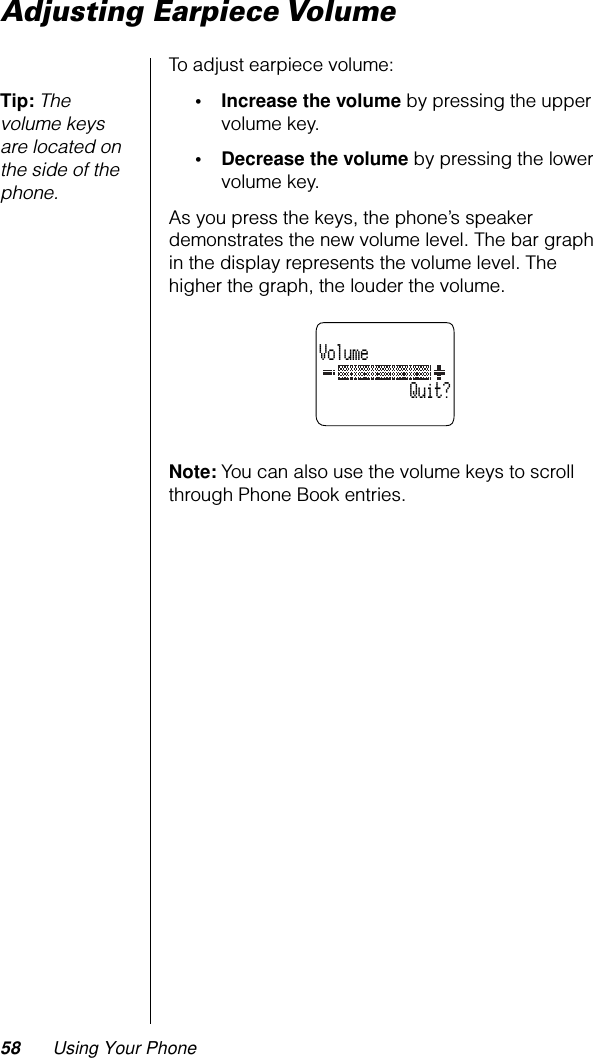 58 Using Your PhoneAdjusting Earpiece VolumeTo adjust earpiece volume:Tip: The volume keys are located on the side of the phone.• Increase the volume by pressing the upper volume key.• Decrease the volume by pressing the lower volume key.As you press the keys, the phone’s speaker demonstrates the new volume level. The bar graph in the display represents the volume level. The higher the graph, the louder the volume.Note: You can also use the volume keys to scroll through Phone Book entries.Volume           Quit?