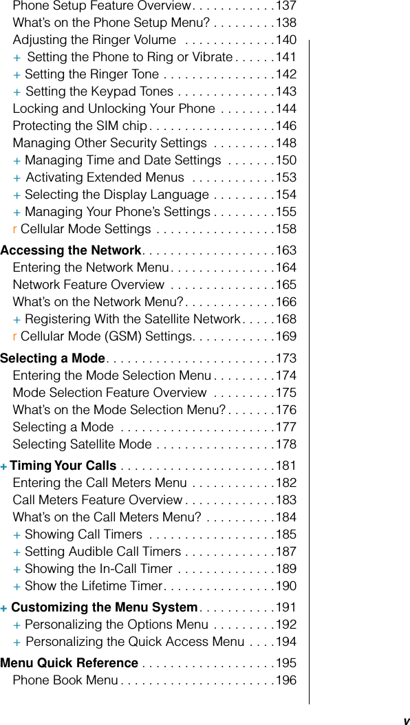  v Phone Setup Feature Overview. . . . . . . . . . . .137What’s on the Phone Setup Menu? . . . . . . . . .138Adjusting the Ringer Volume  . . . . . . . . . . . . .140+   Setting the Phone to Ring or Vibrate . . . . . .141+ Setting the Ringer Tone . . . . . . . . . . . . . . . .142+   Setting the Keypad Tones . . . . . . . . . . . . . .143Locking and Unlocking Your Phone  . . . . . . . .144Protecting the SIM chip. . . . . . . . . . . . . . . . . .146Managing Other Security Settings  . . . . . . . . .148+ Managing Time and Date Settings  . . . . . . .150+   Activating Extended Menus  . . . . . . . . . . . .153+ Selecting the Display Language . . . . . . . . .154+ Managing Your Phone’s Settings . . . . . . . . .155r Cellular Mode Settings . . . . . . . . . . . . . . . . .158 Accessing the Network . . . . . . . . . . . . . . . . . . .163Entering the Network Menu. . . . . . . . . . . . . . .164Network Feature Overview  . . . . . . . . . . . . . . .165What’s on the Network Menu? . . . . . . . . . . . . .166+ Registering With the Satellite Network. . . . .168r Cellular Mode (GSM) Settings. . . . . . . . . . . .169 Selecting a Mode . . . . . . . . . . . . . . . . . . . . . . . .173Entering the Mode Selection Menu . . . . . . . . .174Mode Selection Feature Overview  . . . . . . . . .175What’s on the Mode Selection Menu? . . . . . . .176Selecting a Mode  . . . . . . . . . . . . . . . . . . . . . .177Selecting Satellite Mode . . . . . . . . . . . . . . . . .178 + Timing Your Calls  . . . . . . . . . . . . . . . . . . . . . .181Entering the Call Meters Menu . . . . . . . . . . . .182Call Meters Feature Overview . . . . . . . . . . . . .183What’s on the Call Meters Menu?  . . . . . . . . . .184+ Showing Call Timers  . . . . . . . . . . . . . . . . . .185+ Setting Audible Call Timers . . . . . . . . . . . . .187+ Showing the In-Call Timer . . . . . . . . . . . . . .189+ Show the Lifetime Timer. . . . . . . . . . . . . . . .190 + Customizing the Menu System . . . . . . . . . . .191+ Personalizing the Options Menu . . . . . . . . .192+   Personalizing the Quick Access Menu . . . .194 Menu Quick Reference . . . . . . . . . . . . . . . . . . .195Phone Book Menu . . . . . . . . . . . . . . . . . . . . . .196