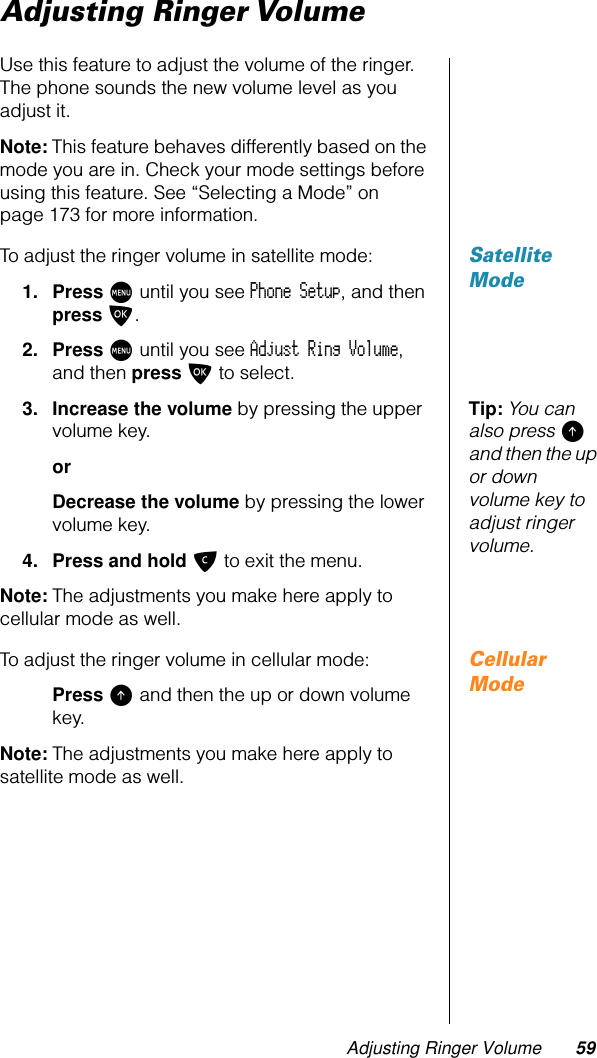 Adjusting Ringer Volume 59Adjusting Ringer VolumeUse this feature to adjust the volume of the ringer. The phone sounds the new volume level as you adjust it.Note: This feature behaves differently based on the mode you are in. Check your mode settings before using this feature. See “Selecting a Mode” on page 173 for more information.Satellite ModeTo adjust the ringer volume in satellite mode:1. Press M until you see Phone Setup, and then press O.2. Press M until you see Adjust Ring Volume, and then press O to select.Tip: You can also press E and then the up or down volume key to adjust ringer volume.3. Increase the volume by pressing the upper volume key.orDecrease the volume by pressing the lower volume key.4. Press and hold C to exit the menu.Note: The adjustments you make here apply to cellular mode as well.Cellular ModeTo adjust the ringer volume in cellular mode:Press E and then the up or down volume key.Note: The adjustments you make here apply to satellite mode as well.