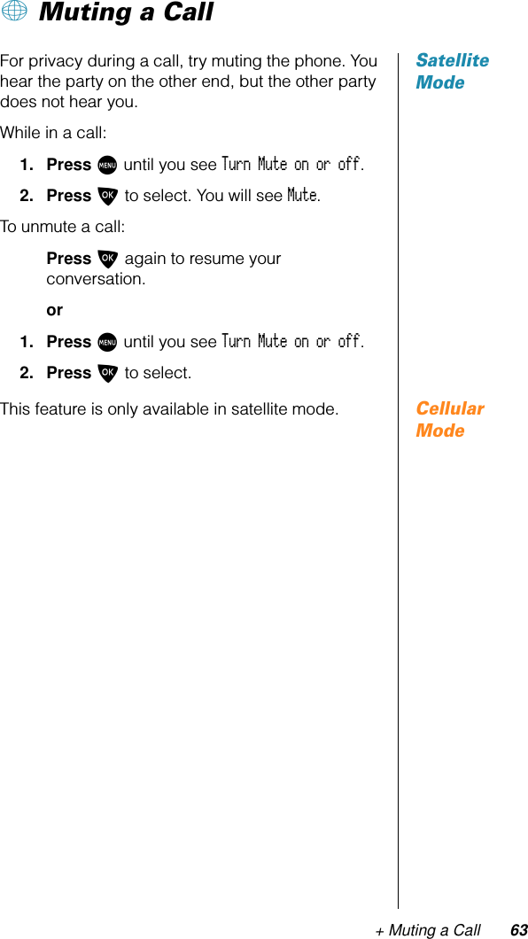 + Muting a Call 63+ Muting a CallSatellite ModeFor privacy during a call, try muting the phone. You hear the party on the other end, but the other party does not hear you.While in a call:1. Press M until you see Turn Mute on or off.2. Press O to select. You will see Mute.To unmute a call:Press O again to resume your conversation.or1. Press M until you see Turn Mute on or off.2. Press O to select.Cellular ModeThis feature is only available in satellite mode.