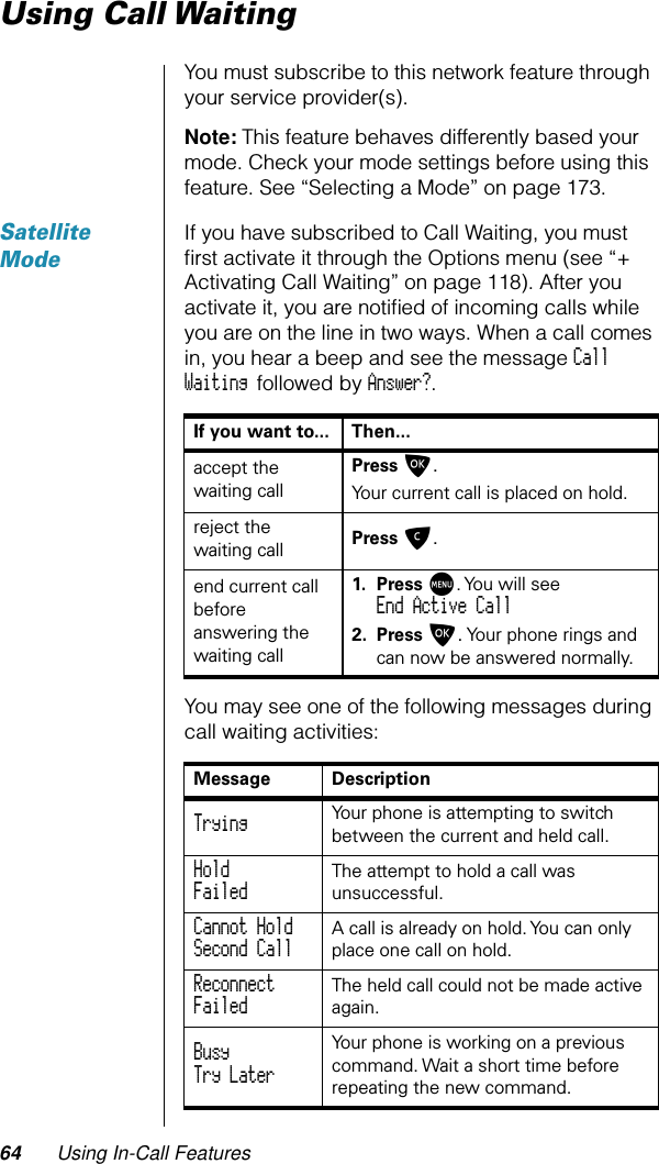 64 Using In-Call FeaturesUsing Call WaitingYou must subscribe to this network feature through your service provider(s).Note: This feature behaves differently based your mode. Check your mode settings before using this feature. See “Selecting a Mode” on page 173.Satellite ModeIf you have subscribed to Call Waiting, you must ﬁrst activate it through the Options menu (see “+ Activating Call Waiting” on page 118). After you activate it, you are notiﬁed of incoming calls while you are on the line in two ways. When a call comes in, you hear a beep and see the message Call Waiting followed by Answer?.You may see one of the following messages during call waiting activities:If you want to... Then...accept the waiting callPress O. Your current call is placed on hold.reject the waiting call Press C.end current call before answering the waiting call1. Press M. You will seeEnd Active Call2. Press O. Your phone rings and can now be answered normally.Message DescriptionTrying Your phone is attempting to switch between the current and held call.HoldFailed The attempt to hold a call was unsuccessful.Cannot HoldSecond Call A call is already on hold. You can only place one call on hold.ReconnectFailed The held call could not be made active again.BusyTry Later Your phone is working on a previous command. Wait a short time before repeating the new command.