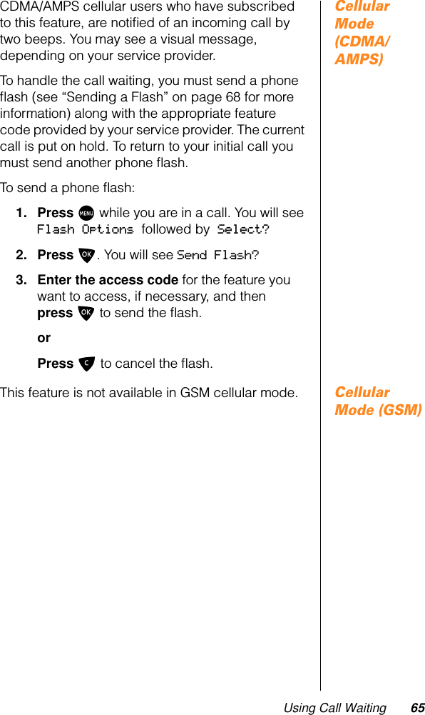 Using Call Waiting 65Cellular Mode (CDMA/AMPS)CDMA/AMPS cellular users who have subscribed to this feature, are notiﬁed of an incoming call by two beeps. You may see a visual message, depending on your service provider.To handle the call waiting, you must send a phone ﬂash (see “Sending a Flash” on page 68 for more information) along with the appropriate feature code provided by your service provider. The current call is put on hold. To return to your initial call you must send another phone ﬂash.To send a phone ﬂash:1. Press M while you are in a call. You will see Flash Options followed by Select?2. Press O. You will see Send Flash?3. Enter the access code for the feature you want to access, if necessary, and then press O to send the ﬂash.orPress C to cancel the ﬂash.Cellular Mode (GSM)This feature is not available in GSM cellular mode.