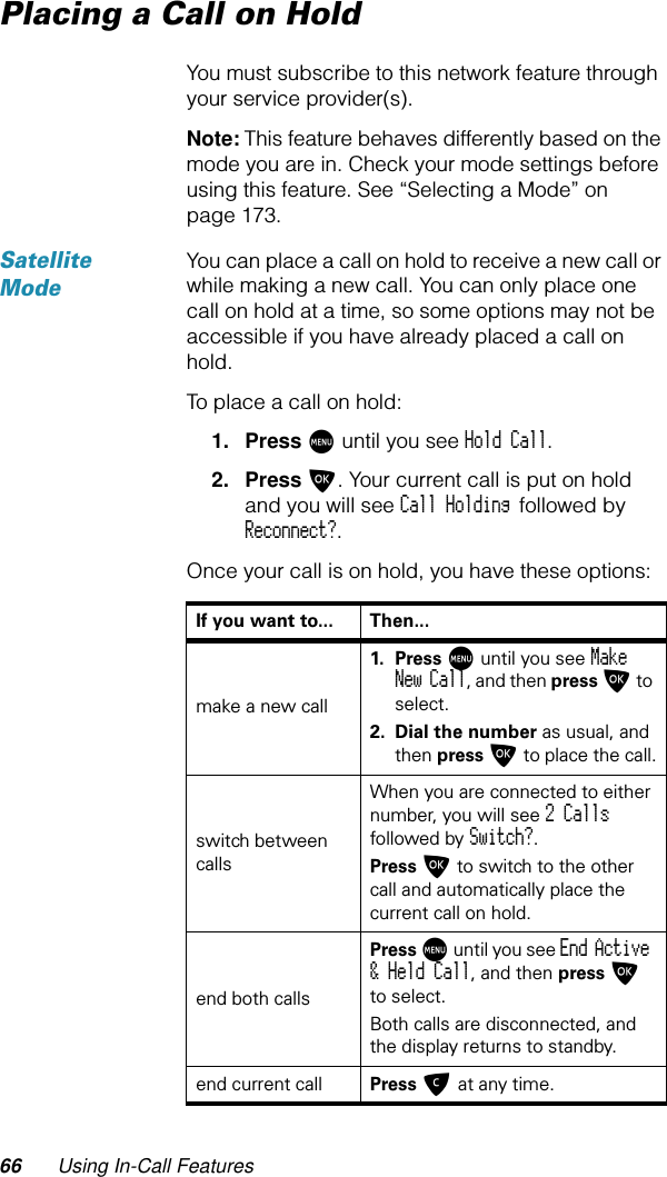 66 Using In-Call FeaturesPlacing a Call on HoldYou must subscribe to this network feature through your service provider(s).Note: This feature behaves differently based on the mode you are in. Check your mode settings before using this feature. See “Selecting a Mode” on page 173.Satellite ModeYou can place a call on hold to receive a new call or while making a new call. You can only place one call on hold at a time, so some options may not be accessible if you have already placed a call on hold.To place a call on hold:1. Press M until you see Hold Call.2. Press O. Your current call is put on hold and you will see Call Holding followed by Reconnect?.Once your call is on hold, you have these options:If you want to... Then...make a new call1. Press M until you see Make New Call, and then press O to select.2. Dial the number as usual, and then press O to place the call.switch between callsWhen you are connected to either number, you will see 2 Calls followed by Switch?.Press O to switch to the other call and automatically place the current call on hold.end both callsPress M until you see End Active &amp; Held Call, and then press O to select.Both calls are disconnected, and the display returns to standby.end current call Press C at any time.