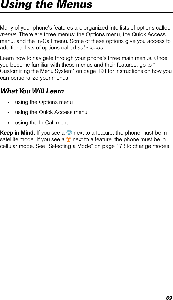 69Using the MenusMany of your phone’s features are organized into lists of options called menus. There are three menus: the Options menu, the Quick Access menu, and the In-Call menu. Some of these options give you access to additional lists of options called submenus.Learn how to navigate through your phone’s three main menus. Once you become familiar with these menus and their features, go to “+ Customizing the Menu System” on page 191 for instructions on how you can personalize your menus.What You Will  Learn•using the Options menu•using the Quick Access menu•using the In-Call menuKeep in Mind: If you see a + next to a feature, the phone must be in satellite mode. If you see a r next to a feature, the phone must be in cellular mode. See “Selecting a Mode” on page 173 to change modes.