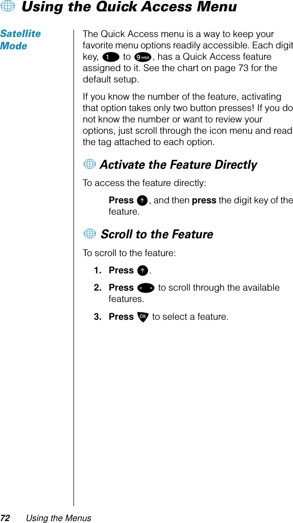 72 Using the Menus+ Using the Quick Access MenuSatellite ModeThe Quick Access menu is a way to keep your favorite menu options readily accessible. Each digit key, 1 to 9, has a Quick Access feature assigned to it. See the chart on page 73 for the default setup.If you know the number of the feature, activating that option takes only two button presses! If you do not know the number or want to review your options, just scroll through the icon menu and read the tag attached to each option.+ Activate the Feature DirectlyTo access the feature directly:Press E, and then press the digit key of the feature.+ Scroll to the FeatureTo scroll to the feature:1. Press E.2. Press &lt; to scroll through the available features.3. Press O to select a feature.