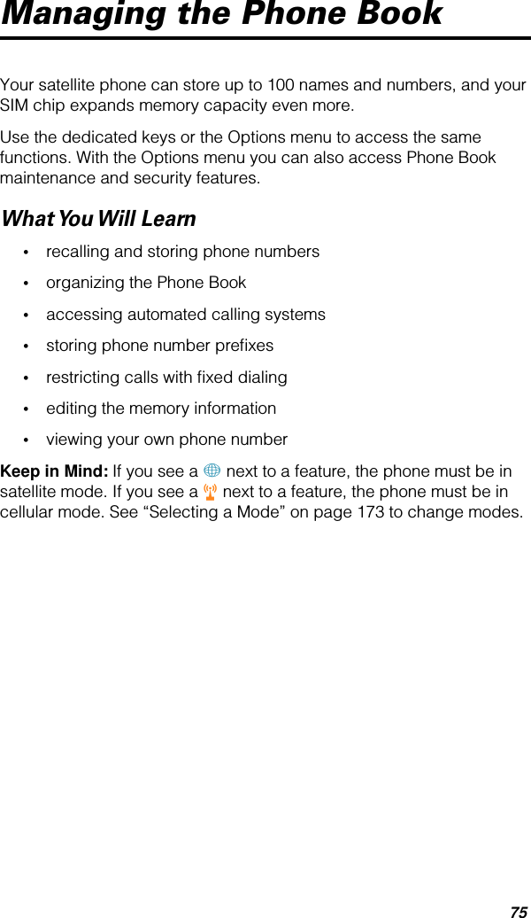 75Managing the Phone BookYour satellite phone can store up to 100 names and numbers, and your SIM chip expands memory capacity even more.Use the dedicated keys or the Options menu to access the same functions. With the Options menu you can also access Phone Book maintenance and security features.What You Will  Learn•recalling and storing phone numbers•organizing the Phone Book•accessing automated calling systems•storing phone number preﬁxes•restricting calls with ﬁxed dialing •editing the memory information•viewing your own phone numberKeep in Mind: If you see a + next to a feature, the phone must be in satellite mode. If you see a r next to a feature, the phone must be in cellular mode. See “Selecting a Mode” on page 173 to change modes.