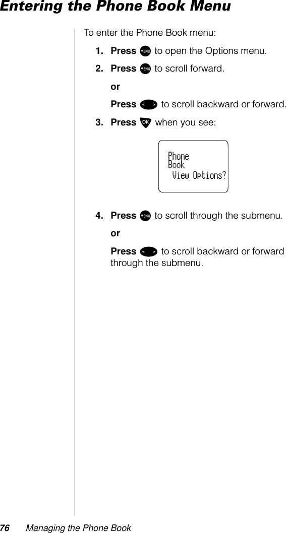 76 Managing the Phone BookEntering the Phone Book MenuTo enter the Phone Book menu:1. Press M to open the Options menu.2. Press M to scroll forward.orPress &lt; to scroll backward or forward.3. Press O when you see:4. Press M to scroll through the submenu.orPress &lt; to scroll backward or forward through the submenu.  Phone  Book   View Options?