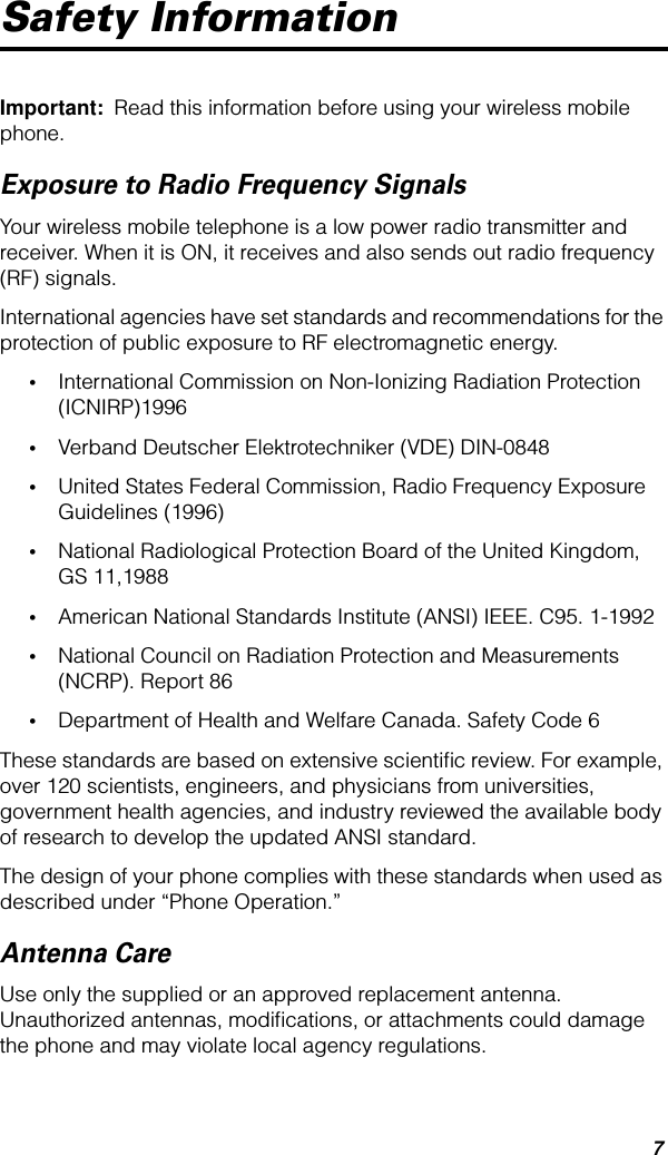  7 Safety Information Important:   Read this information before using your wireless mobile phone. Exposure to Radio Frequency Signals Your wireless mobile telephone is a low power radio transmitter and receiver. When it is ON, it receives and also sends out radio frequency (RF) signals.International agencies have set standards and recommendations for the protection of public exposure to RF electromagnetic energy. • International Commission on Non-Ionizing Radiation Protection (ICNIRP)1996 • Verband Deutscher Elektrotechniker (VDE) DIN-0848 • United States Federal Commission, Radio Frequency Exposure Guidelines (1996) • National Radiological Protection Board of the United Kingdom, GS 11,1988 • American National Standards Institute (ANSI) IEEE. C95. 1-1992 • National Council on Radiation Protection and Measurements (NCRP). Report 86 • Department of Health and Welfare Canada. Safety Code 6These standards are based on extensive scientiﬁc review. For example, over 120 scientists, engineers, and physicians from universities, government health agencies, and industry reviewed the available body of research to develop the updated ANSI standard.The design of your phone complies with these standards when used as described under “Phone Operation.” Antenna Care Use only the supplied or an approved replacement antenna. Unauthorized antennas, modiﬁcations, or attachments could damage the phone and may violate local agency regulations.