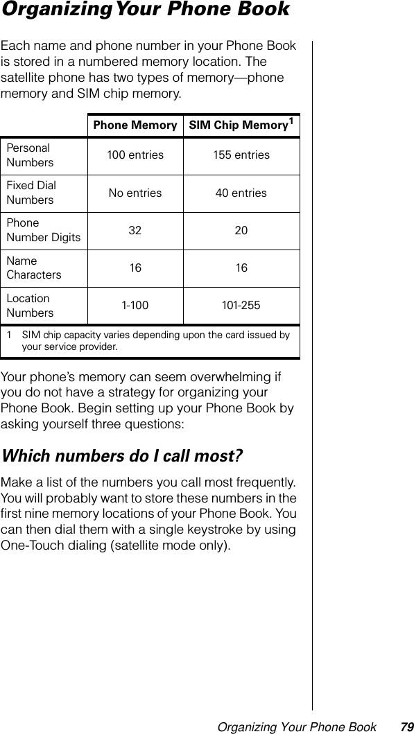 Organizing Your Phone Book 79Organizing Your Phone BookEach name and phone number in your Phone Book is stored in a numbered memory location. The satellite phone has two types of memory—phone memory and SIM chip memory.Your phone’s memory can seem overwhelming if you do not have a strategy for organizing your Phone Book. Begin setting up your Phone Book by asking yourself three questions:Which numbers do I call most?Make a list of the numbers you call most frequently. You will probably want to store these numbers in the ﬁrst nine memory locations of your Phone Book. You can then dial them with a single keystroke by using One-Touch dialing (satellite mode only).Phone Memory SIM Chip Memory1Personal Numbers 100 entries 155 entriesFixed Dial Numbers  No entries 40 entriesPhone Number Digits 32 20Name Characters 16 16Location Numbers 1-100 101-2551 SIM chip capacity varies depending upon the card issued by your service provider.