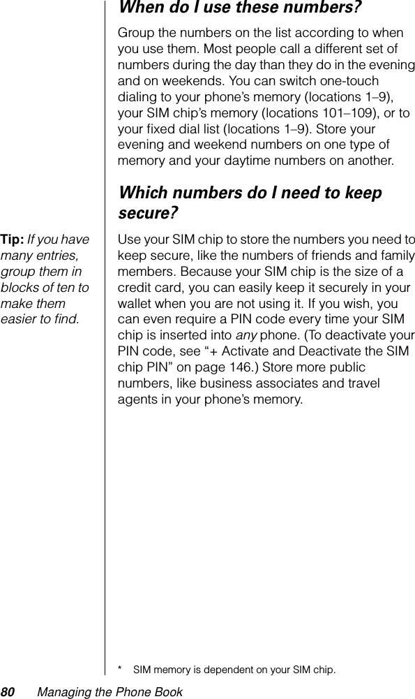 80 Managing the Phone BookWhen do I use these numbers?Group the numbers on the list according to when you use them. Most people call a different set of numbers during the day than they do in the evening and on weekends. You can switch one-touch dialing to your phone’s memory (locations 1–9), your SIM chip’s memory (locations 101–109), or to your ﬁxed dial list (locations 1–9). Store your evening and weekend numbers on one type of memory and your daytime numbers on another.Which numbers do I need to keep secure?Tip: If you have many entries, group them in blocks of ten to make them easier to ﬁnd.Use your SIM chip to store the numbers you need to keep secure, like the numbers of friends and family members. Because your SIM chip is the size of a credit card, you can easily keep it securely in your wallet when you are not using it. If you wish, you can even require a PIN code every time your SIM chip is inserted into any phone. (To deactivate your PIN code, see “+ Activate and Deactivate the SIM chip PIN” on page 146.) Store more public numbers, like business associates and travel agents in your phone’s memory.* SIM memory is dependent on your SIM chip.