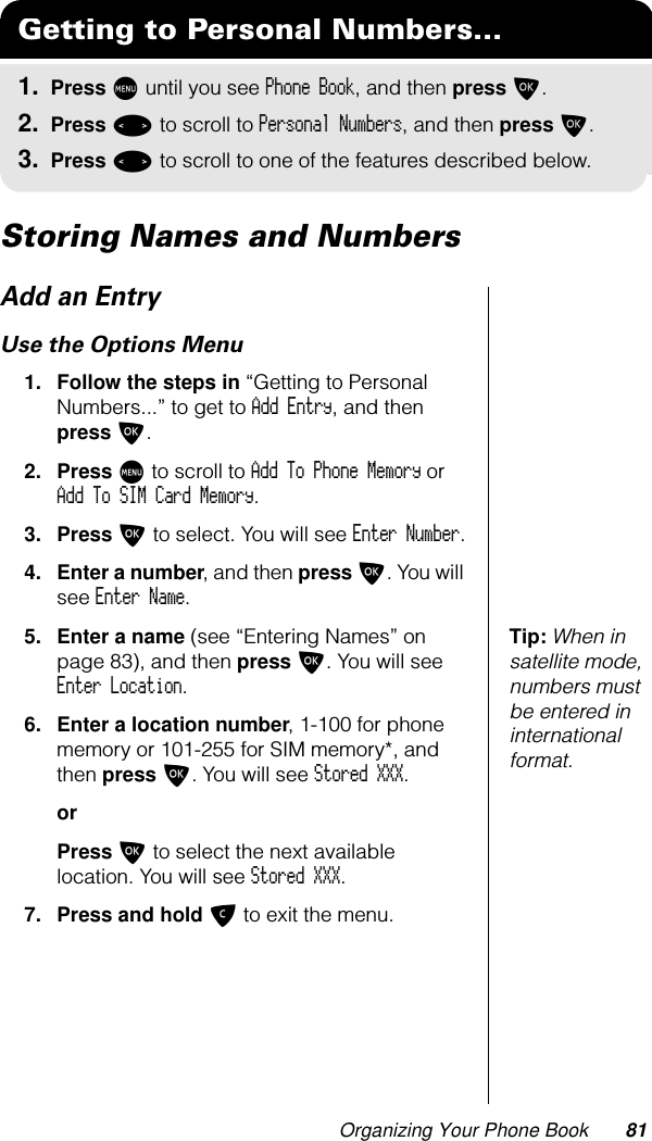 Organizing Your Phone Book 81Storing Names and NumbersAdd an EntryUse the Options Menu1. Follow the steps in “Getting to Personal Numbers...” to get to Add Entry, and then press O. 2. Press M to scroll to Add To Phone Memory or Add To SIM Card Memory.3. Press O to select. You will see Enter Number.4. Enter a number, and then press O. You will see Enter Name.Tip: When in satellite mode, numbers must be entered in international format.5. Enter a name (see “Entering Names” on page 83), and then press O. You will see Enter Location.6. Enter a location number, 1-100 for phone memory or 101-255 for SIM memory*, and then press O. You will see Stored XXX.orPress O to select the next available location. You will see Stored XXX.7. Press and hold C to exit the menu.Getting to Personal Numbers...1. Press M until you see Phone Book, and then press O.2. Press &lt; to scroll to Personal Numbers, and then press O.3. Press &lt; to scroll to one of the features described below.