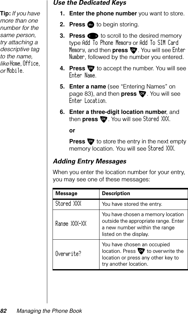 82 Managing the Phone BookUse the Dedicated KeysTip: If you have more than one number for the same person, try attaching a descriptive tag to the name, like Home, Office, or Mobile.1. Enter the phone number you want to store.2. Press I to begin storing.3. Press &lt; to scroll to the desired memory type Add To Phone Memory or Add To SIM Card Memory, and then press O. You will see Enter Number, followed by the number you entered.4. Press O to accept the number. You will see Enter Name.5. Enter a name (see “Entering Names” on page 83), and then press O. You will see Enter Location.6. Enter a three-digit location number, and then press O. You will see Stored XXX.orPress O to store the entry in the next empty memory location. You will see Stored XXX.Adding Entry MessagesWhen you enter the location number for your entry, you may see one of these messages:Message DescriptionStored XXX  You have stored the entry.Range XXX-XX You have chosen a memory location outside the appropriate range. Enter a new number within the range listed on the display.Overwrite? You have chosen an occupied location. Press O to overwrite the location or press any other key to try another location.