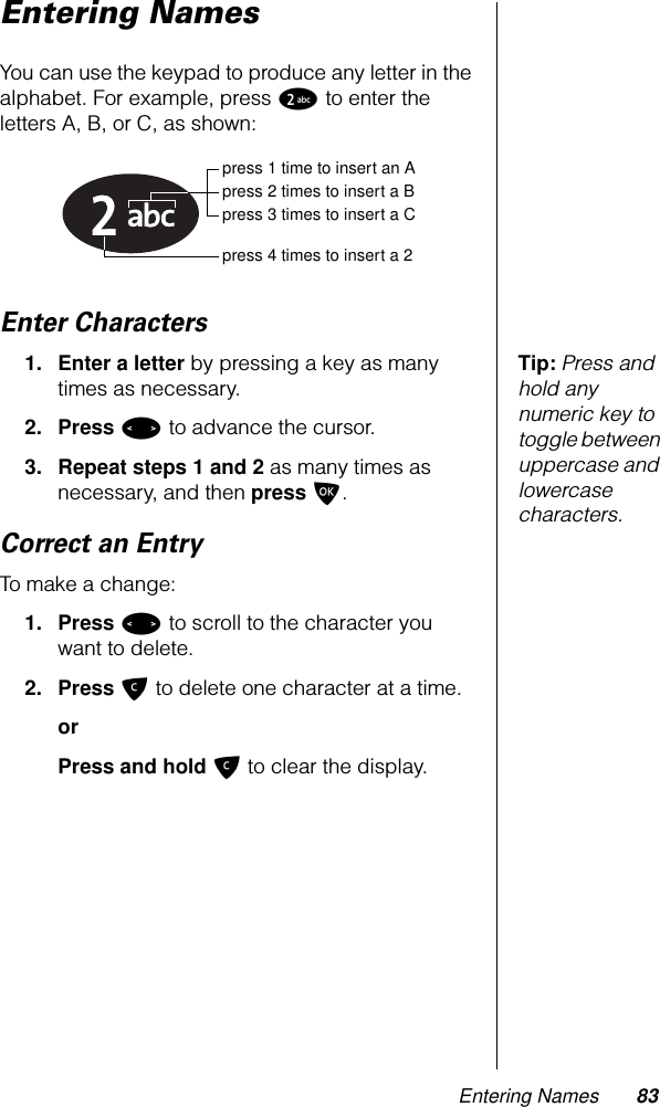 Entering Names 83Entering NamesYou can use the keypad to produce any letter in the alphabet. For example, press 2 to enter the letters A, B, or C, as shown:Enter CharactersTip: Press and hold any numeric key to toggle between uppercase and lowercase characters.1. Enter a letter by pressing a key as many times as necessary.2. Press &lt; to advance the cursor.3. Repeat steps 1 and 2 as many times as necessary, and then press O.Correct an EntryTo make a change:1. Press &lt; to scroll to the character you want to delete. 2. Press C to delete one character at a time. orPress and hold C to clear the display.press 1 time to insert an Apress 2 times to insert a Bpress 3 times to insert a Cpress 4 times to insert a 2