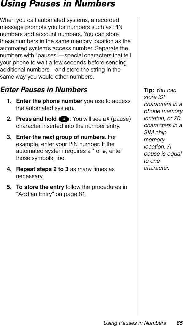 Using Pauses in Numbers 85Using Pauses in NumbersWhen you call automated systems, a recorded message prompts you for numbers such as PIN numbers and account numbers. You can store these numbers in the same memory location as the automated system’s access number. Separate the numbers with “pauses”—special characters that tell your phone to wait a few seconds before sending additional numbers—and store the string in the same way you would other numbers.Tip: You can store 32 characters in a phone memory location, or 20 characters in a SIM chip memory location. A pause is equal to one character.Enter Pauses in Numbers1. Enter the phone number you use to access the automated system.2. Press and hold *. You will see a ® (pause) character inserted into the number entry.3. Enter the next group of numbers. For example, enter your PIN number. If the automated system requires a * or #, enter those symbols, too.4. Repeat steps 2 to 3 as many times as necessary.5. To store the entry follow the procedures in “Add an Entry” on page 81.