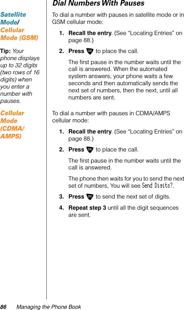 86 Managing the Phone BookDial Numbers With PausesSatellite Mode/Cellular Mode (GSM)To dial a number with pauses in satellite mode or in GSM cellular mode:1. Recall the entry. (See “Locating Entries” on page 88.)Tip: Your phone displays up to 32 digits (two rows of 16 digits) when you enter a number with pauses.2. Press O to place the call.The ﬁrst pause in the number waits until the call is answered. When the automated system answers, your phone waits a few seconds and then automatically sends the next set of numbers, then the next, until all numbers are sent.Cellular Mode (CDMA/AMPS)To dial a number with pauses in CDMA/AMPS cellular mode:1. Recall the entry. (See “Locating Entries” on page 88.)2. Press O to place the call.The ﬁrst pause in the number waits until the call is answered.The phone then waits for you to send the next set of numbers, You will see Send Digits?.3. Press O to send the next set of digits.4. Repeat step 3 until all the digit sequences are sent.