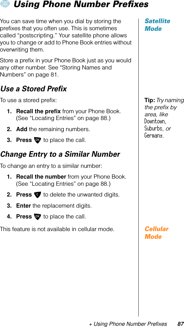 + Using Phone Number Prefixes 87+ Using Phone Number PreﬁxesSatellite ModeYou can save time when you dial by storing the preﬁxes that you often use. This is sometimes called “postscripting.” Your satellite phone allows you to change or add to Phone Book entries without overwriting them.Store a preﬁx in your Phone Book just as you would any other number. See “Storing Names and Numbers” on page 81.Use a Stored PreﬁxTip: Try naming the preﬁx by area, like Downtown, Suburbs, or Germany.To use a stored preﬁx: 1. Recall the preﬁx from your Phone Book. (See “Locating Entries” on page 88.)2. Add the remaining numbers.3. Press O to place the call.Change Entry to a Similar NumberTo change an entry to a similar number:1. Recall the number from your Phone Book. (See “Locating Entries” on page 88.)2. Press C to delete the unwanted digits.3. Enter the replacement digits.4. Press O to place the call.Cellular ModeThis feature is not available in cellular mode.