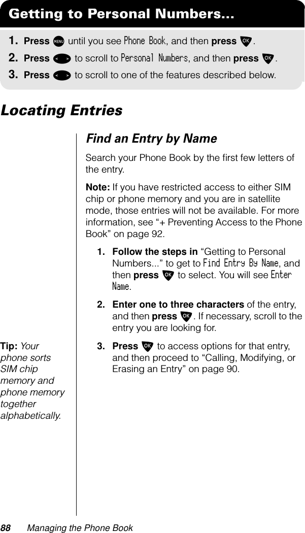 88 Managing the Phone BookLocating EntriesFind an Entry by NameSearch your Phone Book by the ﬁrst few letters of the entry.Note: If you have restricted access to either SIM chip or phone memory and you are in satellite mode, those entries will not be available. For more information, see “+ Preventing Access to the Phone Book” on page 92.1. Follow the steps in “Getting to Personal Numbers...” to get to Find Entry By Name, and then press O to select. You will see Enter Name.2. Enter one to three characters of the entry, and then press O. If necessary, scroll to the entry you are looking for.Tip: Your phone sorts SIM chip memory and phone memory together alphabetically.3. Press O to access options for that entry, and then proceed to “Calling, Modifying, or Erasing an Entry” on page 90.Getting to Personal Numbers...1. Press M until you see Phone Book, and then press O.2. Press &lt; to scroll to Personal Numbers, and then press O.3. Press &lt; to scroll to one of the features described below.