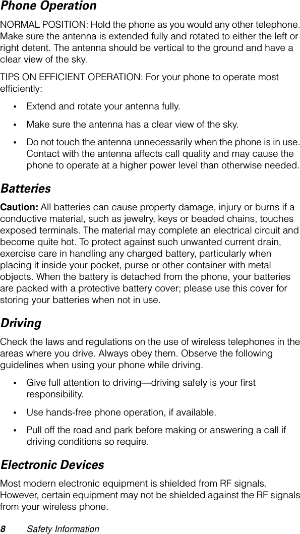  8 Safety Information Phone Operation NORMAL POSITION: Hold the phone as you would any other telephone. Make sure the antenna is extended fully and rotated to either the left or right detent. The antenna should be vertical to the ground and have a clear view of the sky.TIPS ON EFFICIENT OPERATION: For your phone to operate most efﬁciently: • Extend and rotate your antenna fully. • Make sure the antenna has a clear view of the sky. • Do not touch the antenna unnecessarily when the phone is in use. Contact with the antenna affects call quality and may cause the phone to operate at a higher power level than otherwise needed. Batteries Caution:  All batteries can cause property damage, injury or burns if a conductive material, such as jewelry, keys or beaded chains, touches exposed terminals. The material may complete an electrical circuit and become quite hot. To protect against such unwanted current drain, exercise care in handling any charged battery, particularly when placing it inside your pocket, purse or other container with metal objects. When the battery is detached from the phone, your batteries are packed with a protective battery cover; please use this cover for storing your batteries when not in use. Driving Check the laws and regulations on the use of wireless telephones in the areas where you drive. Always obey them. Observe the following guidelines when using your phone while driving. • Give full attention to driving—driving safely is your ﬁrst responsibility. • Use hands-free phone operation, if available. • Pull off the road and park before making or answering a call if driving conditions so require. Electronic Devices Most modern electronic equipment is shielded from RF signals. However, certain equipment may not be shielded against the RF signals from your wireless phone.