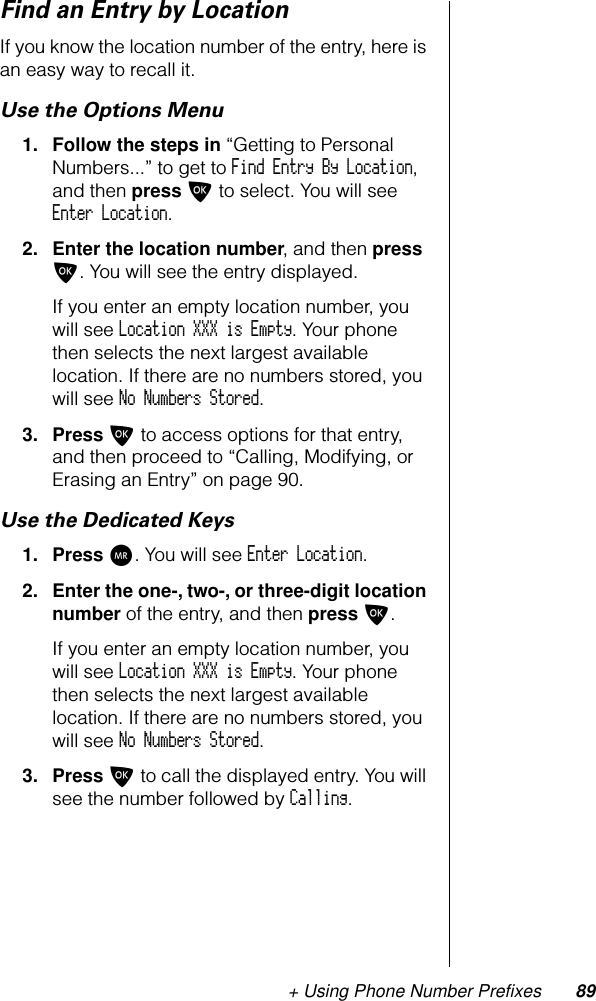 + Using Phone Number Prefixes 89Find an Entry by LocationIf you know the location number of the entry, here is an easy way to recall it.Use the Options Menu1. Follow the steps in “Getting to Personal Numbers...” to get to Find Entry By Location, and then press O to select. You will see Enter Location.2. Enter the location number, and then press O. You will see the entry displayed.If you enter an empty location number, you will see Location XXX is Empty. Your phone then selects the next largest available location. If there are no numbers stored, you will see No Numbers Stored.3. Press O to access options for that entry, and then proceed to “Calling, Modifying, or Erasing an Entry” on page 90.Use the Dedicated Keys1. Press Q. You will see Enter Location.2. Enter the one-, two-, or three-digit location number of the entry, and then press O.If you enter an empty location number, you will see Location XXX is Empty. Your phone then selects the next largest available location. If there are no numbers stored, you will see No Numbers Stored.3. Press O to call the displayed entry. You will see the number followed by Calling.