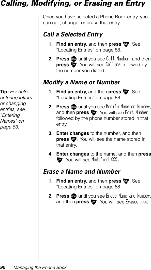 90 Managing the Phone BookCalling, Modifying, or Erasing an EntryOnce you have selected a Phone Book entry, you can call, change, or erase that entry.Call a Selected Entry1. Find an entry, and then press O. See “Locating Entries” on page 88.2. Press M until you see Call Number, and then press O. You will see Calling followed by the number you dialed.Modify a Name or NumberTip: For help entering letters or changing entries, see “Entering Names” on page 83.1. Find an entry, and then press O. See “Locating Entries” on page 88.2. Press M until you see Modify Name or Number, and then press O. You will see Edit Number, followed by the phone number stored in that entry.3. Enter changes to the number, and then press O. You will see the name stored in that entry.4. Enter changes to the name, and then press O. You will see Modified XXX.Erase a Name and Number1. Find an entry, and then press O. See “Locating Entries” on page 88.2. Press M until you see Erase Name and Number, and then press O. You will see Erased xxx.