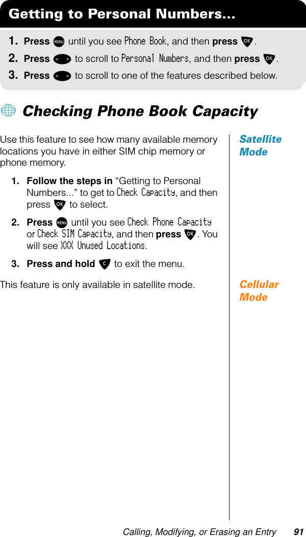 Calling, Modifying, or Erasing an Entry 91+ Checking Phone Book CapacitySatellite ModeUse this feature to see how many available memory locations you have in either SIM chip memory or phone memory. 1. Follow the steps in “Getting to Personal Numbers...” to get to Check Capacity, and then press O to select.2. Press M until you see Check Phone Capacity or Check SIM Capacity, and then press O. You will see XXX Unused Locations.3. Press and hold C to exit the menu.Cellular ModeThis feature is only available in satellite mode.Getting to Personal Numbers...1. Press M until you see Phone Book, and then press O.2. Press &lt; to scroll to Personal Numbers, and then press O.3. Press &lt; to scroll to one of the features described below.