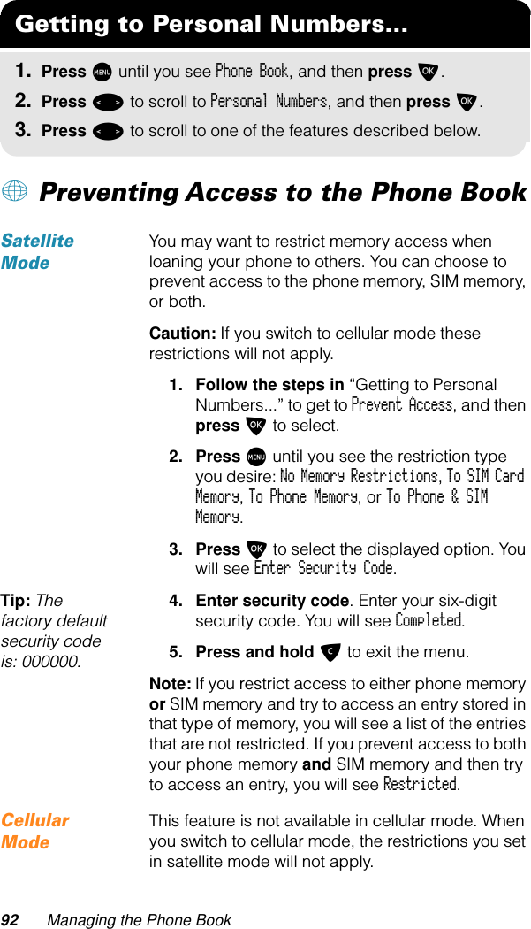 92 Managing the Phone Book+ Preventing Access to the Phone BookSatellite ModeYou may want to restrict memory access when loaning your phone to others. You can choose to prevent access to the phone memory, SIM memory, or both.Caution: If you switch to cellular mode these restrictions will not apply.1. Follow the steps in “Getting to Personal Numbers...” to get to Prevent Access, and then press O to select.2. Press M until you see the restriction type you desire: No Memory Restrictions, To SIM Card Memory, To Phone Memory, or To Phone &amp; SIM Memory.3. Press O to select the displayed option. You will see Enter Security Code.Tip: The factory default security code is: 000000.4. Enter security code. Enter your six-digit security code. You will see Completed.5. Press and hold C to exit the menu.Note: If you restrict access to either phone memory or SIM memory and try to access an entry stored in that type of memory, you will see a list of the entries that are not restricted. If you prevent access to both your phone memory and SIM memory and then try to access an entry, you will see Restricted.Cellular ModeThis feature is not available in cellular mode. When you switch to cellular mode, the restrictions you set in satellite mode will not apply.Getting to Personal Numbers...1. Press M until you see Phone Book, and then press O.2. Press &lt; to scroll to Personal Numbers, and then press O.3. Press &lt; to scroll to one of the features described below.