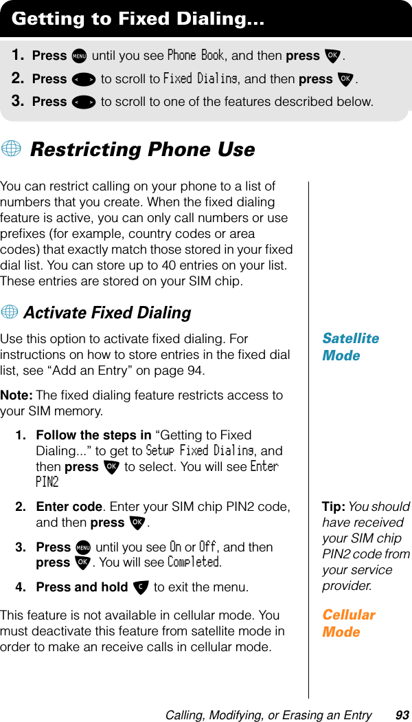 Calling, Modifying, or Erasing an Entry 93+ Restricting Phone UseYou can restrict calling on your phone to a list of numbers that you create. When the ﬁxed dialing feature is active, you can only call numbers or use preﬁxes (for example, country codes or area codes) that exactly match those stored in your ﬁxed dial list. You can store up to 40 entries on your list. These entries are stored on your SIM chip.+ Activate Fixed DialingSatellite ModeUse this option to activate ﬁxed dialing. For instructions on how to store entries in the ﬁxed dial list, see “Add an Entry” on page 94.Note: The ﬁxed dialing feature restricts access to your SIM memory.1. Follow the steps in “Getting to Fixed Dialing...” to get to Setup Fixed Dialing, and then press O to select. You will see Enter PIN2Tip: You should have received your SIM chip PIN2 code from your service provider.2. Enter code. Enter your SIM chip PIN2 code, and then press O.3. Press M until you see On or Off, and then press O. You will see Completed.4. Press and hold C to exit the menu.Cellular ModeThis feature is not available in cellular mode. You must deactivate this feature from satellite mode in order to make an receive calls in cellular mode.Getting to Fixed Dialing...1. Press M until you see Phone Book, and then press O.2. Press &lt; to scroll to Fixed Dialing, and then press O.3. Press &lt; to scroll to one of the features described below.