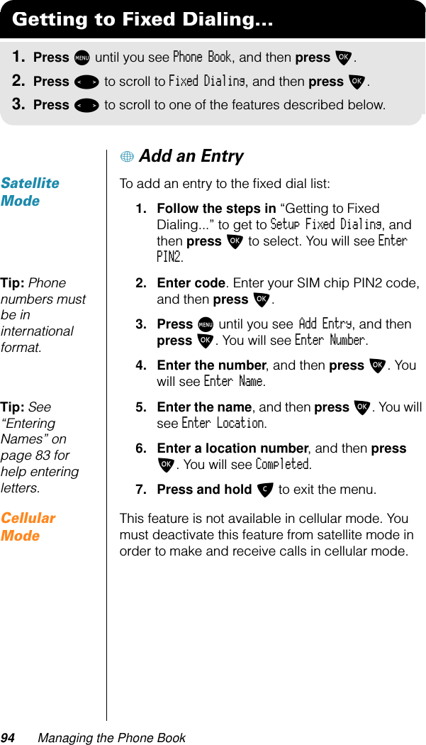 94 Managing the Phone Book+ Add an EntrySatellite ModeTo add an entry to the ﬁxed dial list:1. Follow the steps in “Getting to Fixed Dialing...” to get to Setup Fixed Dialing, and then press O to select. You will see Enter PIN2.Tip: Phone numbers must be in international format.2. Enter code. Enter your SIM chip PIN2 code, and then press O.3. Press M until you see Add Entry, and then press O. You will see Enter Number.4. Enter the number, and then press O. You will see Enter Name.Tip: See “Entering Names” on page 83 for help entering letters.5. Enter the name, and then press O. You will see Enter Location.6. Enter a location number, and then press O. You will see Completed.7. Press and hold C to exit the menu.Cellular ModeThis feature is not available in cellular mode. You must deactivate this feature from satellite mode in order to make and receive calls in cellular mode.Getting to Fixed Dialing...1. Press M until you see Phone Book, and then press O.2. Press &lt; to scroll to Fixed Dialing, and then press O.3. Press &lt; to scroll to one of the features described below.