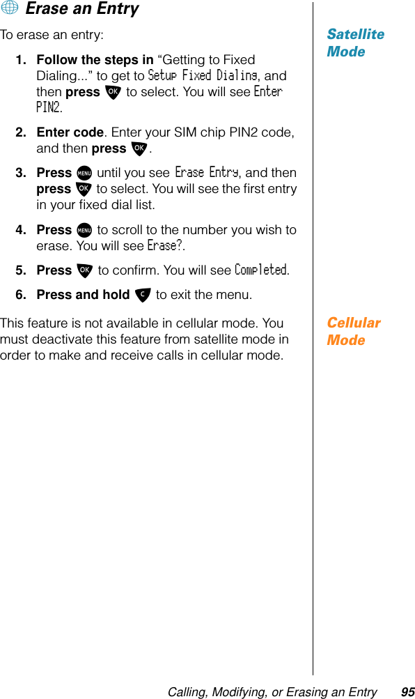 Calling, Modifying, or Erasing an Entry 95+ Erase an EntrySatellite ModeTo erase an entry:1. Follow the steps in “Getting to Fixed Dialing...” to get to Setup Fixed Dialing, and then press O to select. You will see Enter PIN2.2. Enter code. Enter your SIM chip PIN2 code, and then press O.3. Press M until you see Erase Entry, and then press O to select. You will see the ﬁrst entry in your ﬁxed dial list.4. Press M to scroll to the number you wish to erase. You will see Erase?.5. Press O to conﬁrm. You will see Completed.6. Press and hold C to exit the menu.Cellular ModeThis feature is not available in cellular mode. You must deactivate this feature from satellite mode in order to make and receive calls in cellular mode.