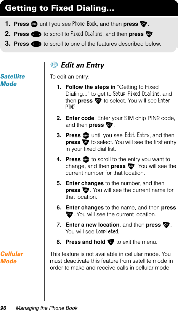 96 Managing the Phone Book+ Edit an EntrySatellite ModeTo edit an entry:1. Follow the steps in “Getting to Fixed Dialing...” to get to Setup Fixed Dialing, and then press O to select. You will see Enter PIN2.2. Enter code. Enter your SIM chip PIN2 code, and then press O.3. Press M until you see Edit Entry, and then press O to select. You will see the ﬁrst entry in your ﬁxed dial list.4. Press M to scroll to the entry you want to change, and then press O. You will see the current number for that location.5. Enter changes to the number, and then press O. You will see the current name for that location.6. Enter changes to the name, and then press O. You will see the current location.7. Enter a new location, and then press O. You will see Completed.8. Press and hold C to exit the menu.Cellular ModeThis feature is not available in cellular mode. You must deactivate this feature from satellite mode in order to make and receive calls in cellular mode.Getting to Fixed Dialing...1. Press M until you see Phone Book, and then press O.2. Press &lt; to scroll to Fixed Dialing, and then press O.3. Press &lt; to scroll to one of the features described below.