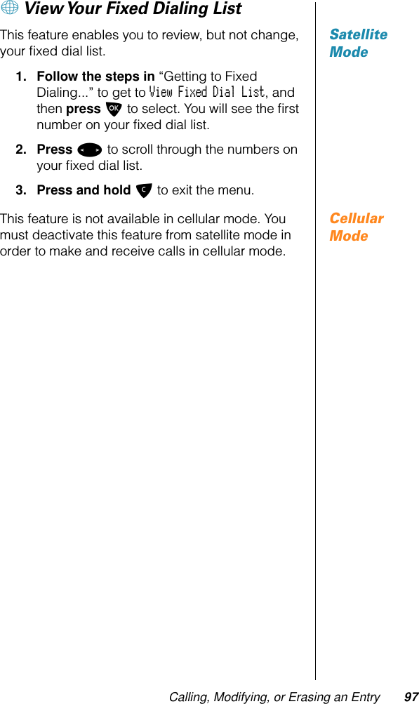 Calling, Modifying, or Erasing an Entry 97+ View Your Fixed Dialing ListSatellite ModeThis feature enables you to review, but not change, your ﬁxed dial list.1. Follow the steps in “Getting to Fixed Dialing...” to get to View Fixed Dial List, and then press O to select. You will see the ﬁrst number on your ﬁxed dial list.2. Press &lt; to scroll through the numbers on your ﬁxed dial list.3. Press and hold C to exit the menu.Cellular ModeThis feature is not available in cellular mode. You must deactivate this feature from satellite mode in order to make and receive calls in cellular mode.