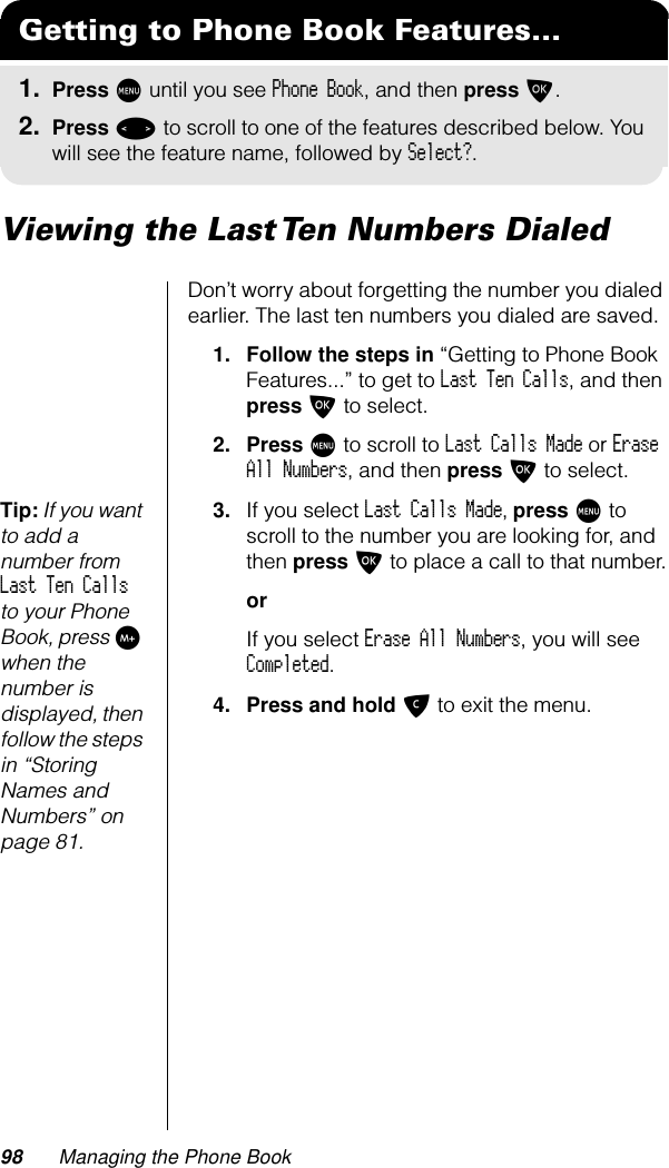 98 Managing the Phone BookViewing the Last Ten Numbers DialedDon’t worry about forgetting the number you dialed earlier. The last ten numbers you dialed are saved.1. Follow the steps in “Getting to Phone Book Features...” to get to Last Ten Calls, and then press O to select.2. Press M to scroll to Last Calls Made or Erase All Numbers, and then press O to select.Tip: If you want to add a number from Last Ten Calls to your Phone Book, press I when the number is displayed, then follow the steps in “Storing Names and Numbers” on page 81.3. If you select Last Calls Made, press M to scroll to the number you are looking for, and then press O to place a call to that number.orIf you select Erase All Numbers, you will see Completed. 4. Press and hold C to exit the menu.Getting to Phone Book Features...1. Press M until you see Phone Book, and then press O.2. Press &lt; to scroll to one of the features described below. You will see the feature name, followed by Select?.