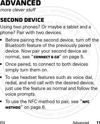 EN Advanced 11Advancedmore clever stuffsecond deviceUsing two phones? Or maybe a tablet and a phone? Pair with two devices.•Before pairing the second device, turn off the Bluetooth feature of the previously paired device. Now pair your second device as normal, see “Connect &amp; go” on page 5.•Once paired, to connect to both devices simply turn them on.•To use headset features such as voice dial, redial, and end call with the desired device, just use the feature as normal and follow the voice prompts.•To use the NFC method to pair, see “NFC method” on page 6.2012.05.08 INTERNAL TRIAL USE ONLY