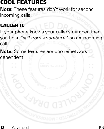 12 Advanced ENCool featuresNote: These features don’t work for second incoming calls.CALLER IDIf your phone knows your caller’s number, then you hear “call from &lt;number&gt;” on an incoming call.Note: Some features are phone/network dependent.2012.05.08 INTERNAL TRIAL USE ONLY