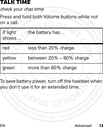 EN Advanced 13Talk timecheck your chat timePress and hold both Volume buttons while not on a call.To save battery power, turn off the headset when you don&apos;t use it for an extended time.If light shows…the battery has…red less than 20% charge.yellow between 20% – 80% chargegreen more than 80% charge2012.05.08 INTERNAL TRIAL USE ONLY