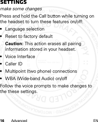 16 Advanced ENSettingsmake some changesPress and hold the Call button while turning on the headset to turn these features on/off:•Language selection•Reset to factory defaultCaution: This action erases all pairing information stored in your headset.•Voice Interface•Caller ID•Multipoint (two phone) connections•WBA (Wide-band Audio) on/offFollow the voice prompts to make changes to the these settings.2012.05.08 INTERNAL TRIAL USE ONLY