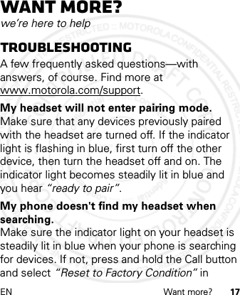 EN Want more? 17Want more?we’re here to helpTroubleshootingA few frequently asked questions—with answers, of course. Find more at www.motorola.com/support.My headset will not enter pairing mode.Make sure that any devices previously paired with the headset are turned off. If the indicator light is flashing in blue, first turn off the other device, then turn the headset off and on. The indicator light becomes steadily lit in blue and you hear “ready to pair”.My phone doesn&apos;t find my headset when searching.Make sure the indicator light on your headset is steadily lit in blue when your phone is searching for devices. If not, press and hold the Call button and select “Reset to Factory Condition” in 2012.05.08 INTERNAL TRIAL USE ONLY