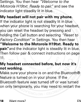 18 Want more? ENSettings. You then hear “Welcome to the Motorola H19txt. Ready to pair.” and see the indicator light steadily lit in blue.My headset will not pair with my phone.If the indicator light is not steadily lit in blue when your phone is searching for your headset, you can reset the headset by pressing and holding the Call button and selecting “Reset to Factory Condition” in Settings. You then hear “Welcome to the Motorola H19txt. Ready to pair.”and the indicator light is steadily lit in blue. Then follow pair &amp; connect instructions on page 11.My headset connected before, but now it&apos;s not working.Make sure your phone is on and the Bluetooth® feature is turned on in your phone. If the Bluetooth feature was turned off or was turned on only temporarily, you may need to restart the 2012.05.08 INTERNAL TRIAL USE ONLY