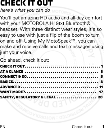 EN Check it out 1Check it outhere’s what you can doYou&apos;ll get amazing HD audio and all-day comfort with your MOTOROLA H19txt Bluetooth® headset. With three distinct wear styles, it&apos;s so easy to use with just a flip of the boom to turn on and off. Using My MotoSpeak™, you can make and receive calls and text messages using just your voice. Go ahead, check it out:Check it out. . . . . . . . . . . . . . . . . . . . . . . . . . . . . . . . . . . . . . 1At a glance  . . . . . . . . . . . . . . . . . . . . . . . . . . . . . . . . . . . . .  3Connect &amp; go. . . . . . . . . . . . . . . . . . . . . . . . . . . . . . . . . . . .  5Basics. . . . . . . . . . . . . . . . . . . . . . . . . . . . . . . . . . . . . . . . . . .  8Advanced . . . . . . . . . . . . . . . . . . . . . . . . . . . . . . . . . . . . . . . 11Want more?. . . . . . . . . . . . . . . . . . . . . . . . . . . . . . . . . . . .   17Safety, Regulatory &amp; Legal . . . . . . . . . . . . . . . . . . . .  202012.05.08 INTERNAL TRIAL USE ONLY