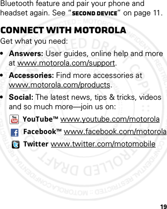 19Bluetooth feature and pair your phone and headset again. See “second device” on page 11.Connect with MotorolaGet what you need:•Answers: User guides, online help and more at www.motorola.com/support.•Accessories: Find more accessories at www.motorola.com/products.•Social: The latest news, tips &amp; tricks, videos and so much more—join us on:YouTube™ www.youtube.com/motorolaFacebook™ www.facebook.com/motorolaTwitter www.twitter.com/motomobile2012.05.08 INTERNAL TRIAL USE ONLY