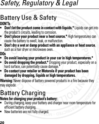 20Safety, Regulatory &amp; LegalBattery Use &amp; SafetyDON’Ts• Don’t let the product come in contact with liquids.* Liquids can get into the product’s circuits, leading to corrosion.• Don’t place your product near a heat source.* High temperatures can cause the battery to swell, leak, or malfunction.• Don’t dry a wet or damp product with an appliance or heat source, such as a hair dryer or microwave oven.DOs• Do avoid leaving your product in your car in high temperatures.*• Do avoid dropping the product.* Dropping your product, especially on a hard surface, can potentially cause damage.*• Do contact your retailer or Motorola if your product has been damaged by dropping, liquids or high temperatures.Warning: Never dispose of battery powered products in a fire because they may explode.Battery ChargingBattery ChargingNotes for charging your product’s battery:•During charging, keep your battery and charger near room temperature for efficient battery charging.•New batteries are not fully charged.2012.05.08 INTERNAL TRIAL USE ONLY